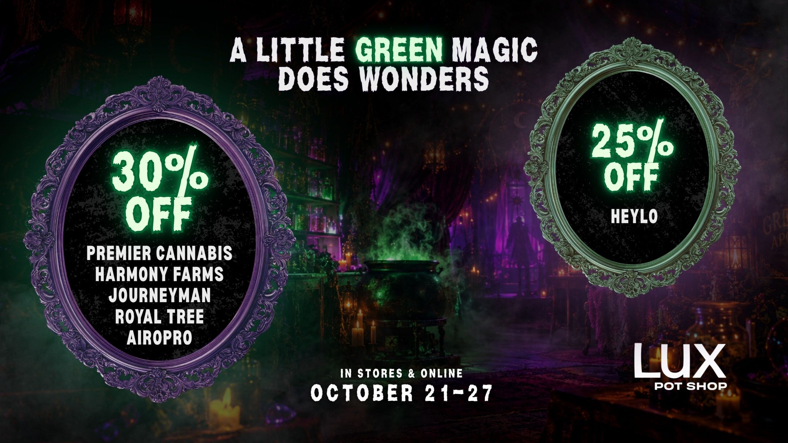 A little green magic does wonders! Take 30% off Premier Cannabis, Royal Tree, Harmony Farms, Airopro, & Journeyman, Plus 25% off Heylo. In stores and online at all Lux Pot Shop Seattle locations. October 21st - 27th, 2026 while supplies last.