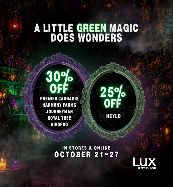 A little green magic does wonders! Take 30% off Premier Cannabis, Royal Tree, Harmony Farms, Airopro, & Journeyman, Plus 25% off Heylo. In stores and online at all Lux Pot Shop Seattle locations. October 21st - 27th, 2026 while supplies last.