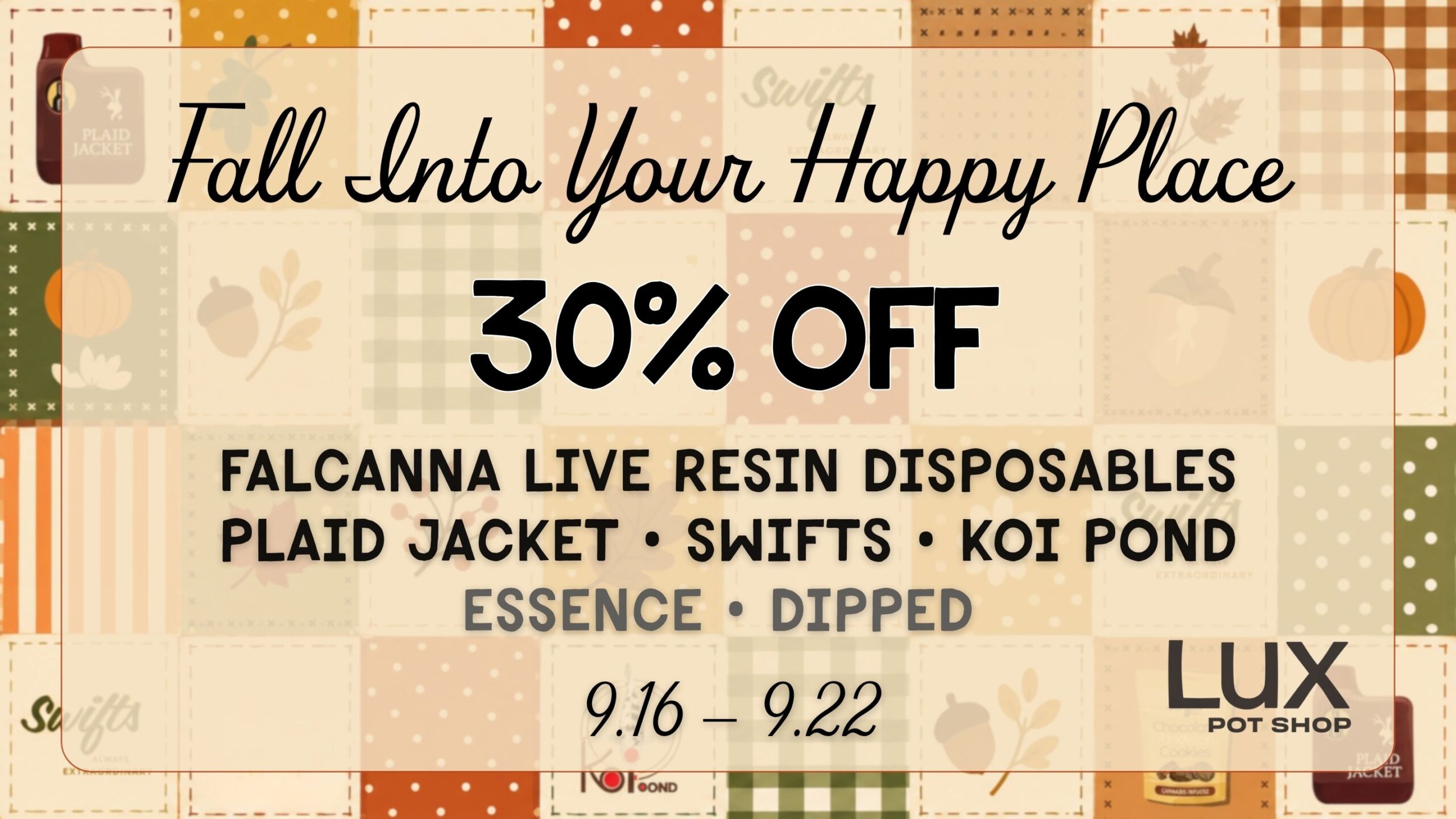 Fall into your happy place this week with 30% Off all Falcanna Live Resin disposables, Plaid Jacket, Swifts, Koi Pond, Essence, and Dipped products. In stores and online. Shop cannabis at all 3 Lux Locations in Seattle. While supplies last 9.16.26 - 9.22.26.